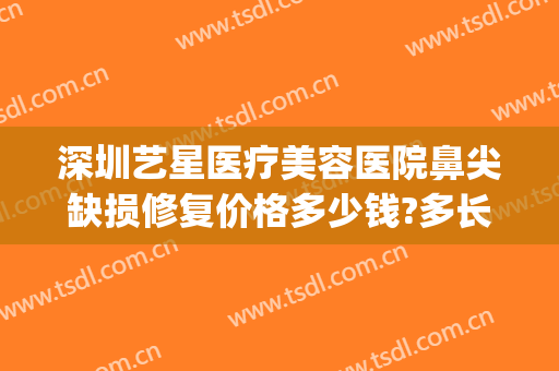 深圳艺星医疗美容医院鼻尖缺损修复价格多少钱?多长时间恢复?(深圳艺星医疗美容医院怎么样)