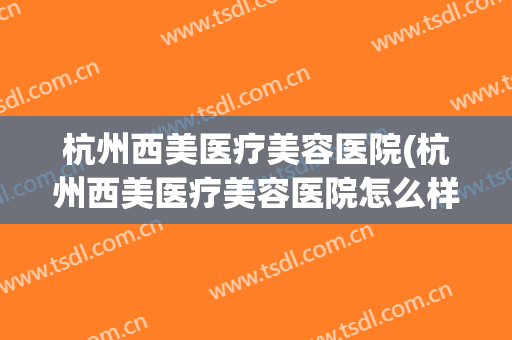 杭州西美医疗美容医院(杭州西美医疗美容医院怎么样?)