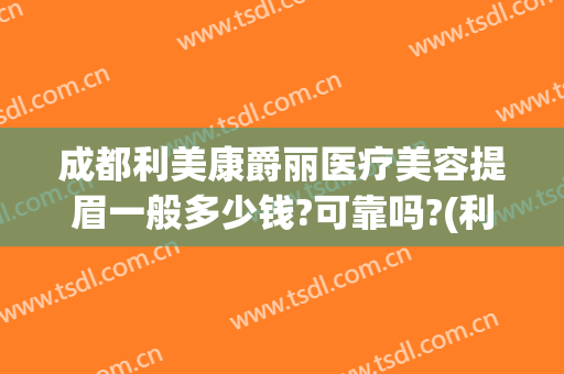成都利美康爵丽医疗美容提眉一般多少钱?可靠吗?(利美康纹眉怎么样)