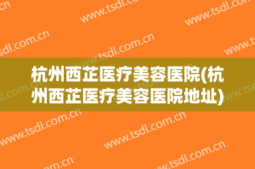 杭州西芷医疗美容医院(杭州西芷医疗美容医院地址)