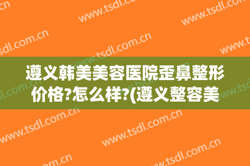 遵义韩美美容医院歪鼻整形价格?怎么样?(遵义整容美容医院哪家最好)