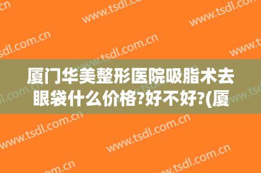 厦门华美整形医院吸脂术去眼袋什么价格?好不好?(厦门吸脂手术多少钱)