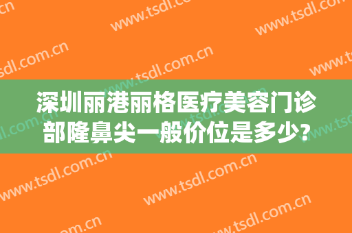 深圳丽港丽格医疗美容门诊部隆鼻尖一般价位是多少?靠谱吗?(港丽整形医院)