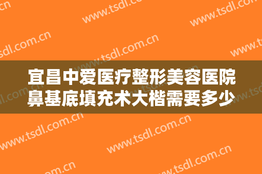 宜昌中爱医疗整形美容医院鼻基底填充术大楷需要多少钱?有哪些优势?