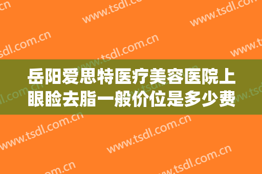 岳阳爱思特医疗美容医院上眼睑去脂一般价位是多少费用?好不好?(岳阳祛眼袋哪家好爱思特美丽热线)