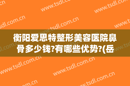 衡阳爱思特整形美容医院鼻骨多少钱?有哪些优势?(岳阳爱思特整形美容医院)