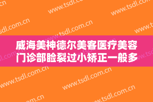 威海美神德尔美客医疗美容门诊部睑裂过小矫正一般多少钱?好不好?