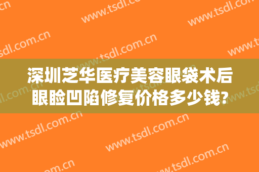 深圳芝华医疗美容眼袋术后眼睑凹陷修复价格多少钱?需要多久恢复?(眼袋手术凹陷多少时间可以修复修复)