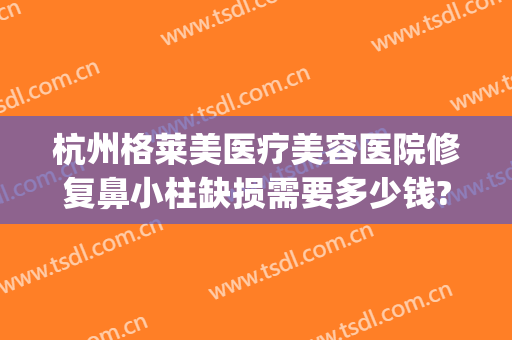 杭州格莱美医疗美容医院修复鼻小柱缺损需要多少钱?怎么样?(杭州格莱美整形医院)
