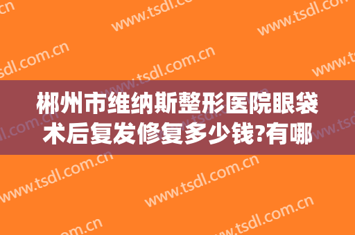 郴州市维纳斯整形医院眼袋术后复发修复多少钱?有哪些优势?(郴州维纳斯整形好不好)