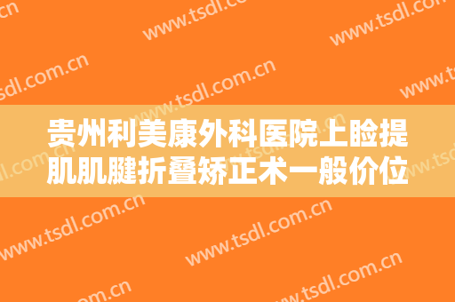 贵州利美康外科医院上睑提肌肌腱折叠矫正术一般价位是多少费用?有哪些优势?