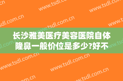 长沙雅美医疗美容医院自体隆鼻一般价位是多少?好不好?(长沙雅美医院做隆胸怎么样)
