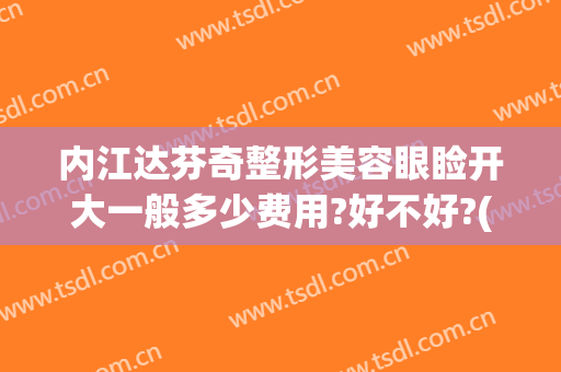 内江达芬奇整形美容眼睑开大一般多少费用?好不好?(成都达芬奇美容整形医院)