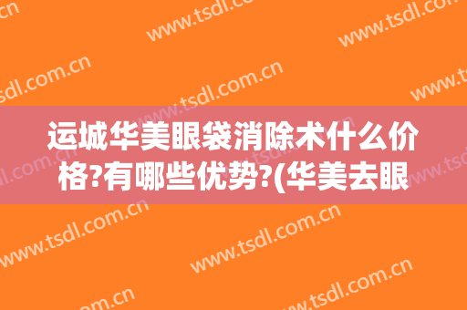 运城华美眼袋消除术什么价格?有哪些优势?(华美去眼袋手术一般要多少钱)