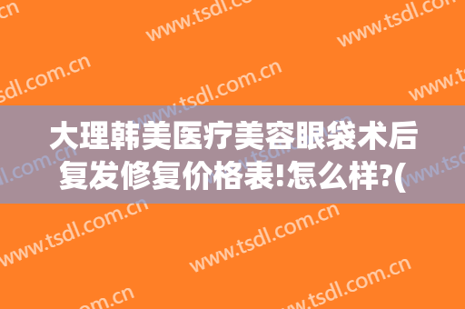 大理韩美医疗美容眼袋术后复发修复价格表!怎么样?(韩式无痕祛眼袋术价格)