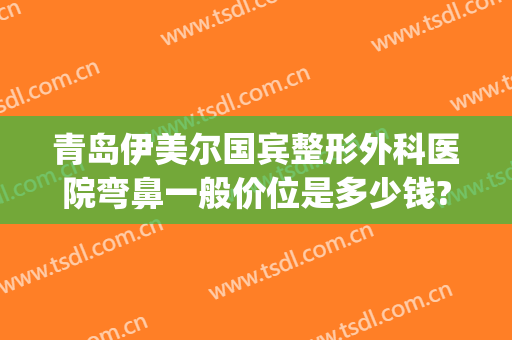 青岛伊美尔国宾整形外科医院弯鼻一般价位是多少钱?可靠吗?(青岛伊美整形是正规医院吗)