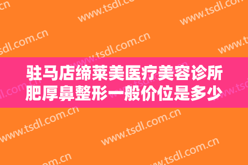 驻马店缔莱美医疗美容诊所肥厚鼻整形一般价位是多少费用?需要多久恢复?
