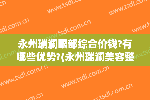 永州瑞澜眼部综合价钱?有哪些优势?(永州瑞澜美容整形医院)