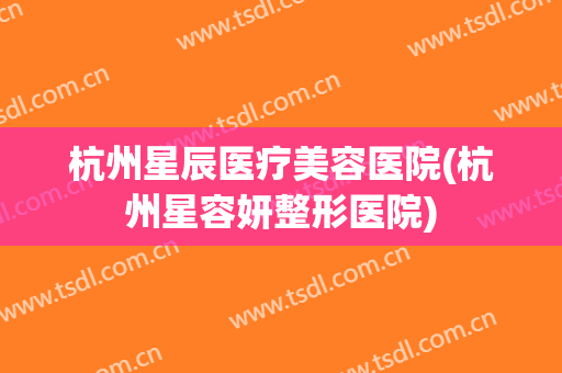 杭州星辰医疗美容医院(杭州星容妍整形医院)