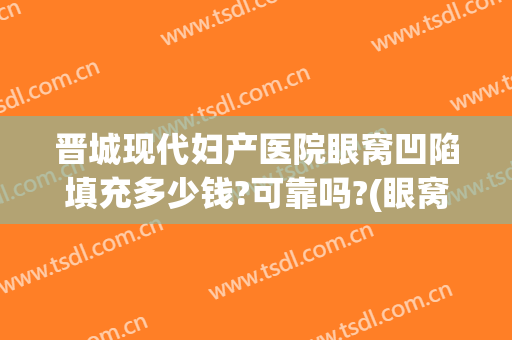 晋城现代妇产医院眼窝凹陷填充多少钱?可靠吗?(眼窝凹陷用什么填充最好多少钱)