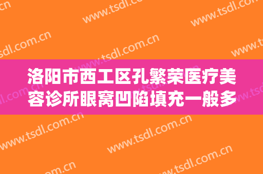 洛阳市西工区孔繁荣医疗美容诊所眼窝凹陷填充一般多少钱?贵不贵?(洛阳孔大夫医疗整形)