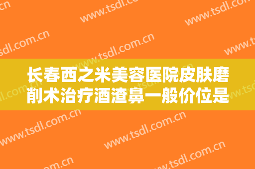 长春西之米美容医院皮肤磨削术治疗酒渣鼻一般价位是多少?怎么样?
