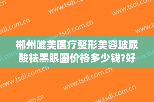郴州唯美医疗整形美容玻尿酸祛黑眼圈价格多少钱?好不好?(郴州美容整形医院)