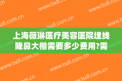 上海薇琳医疗美容医院埋线隆鼻大楷需要多少费用?需要多久恢复?(上海薇琳整形医院怎么样)