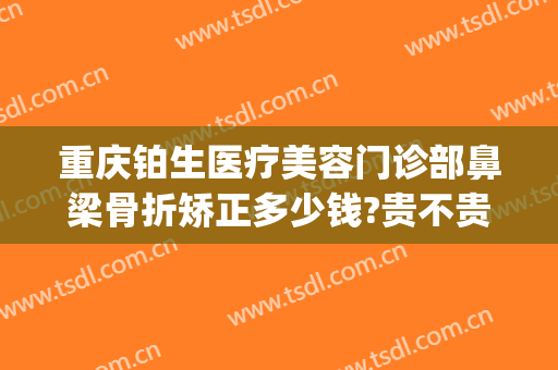 重庆铂生医疗美容门诊部鼻梁骨折矫正多少钱?贵不贵?(重庆铂生医疗美容预约电话)