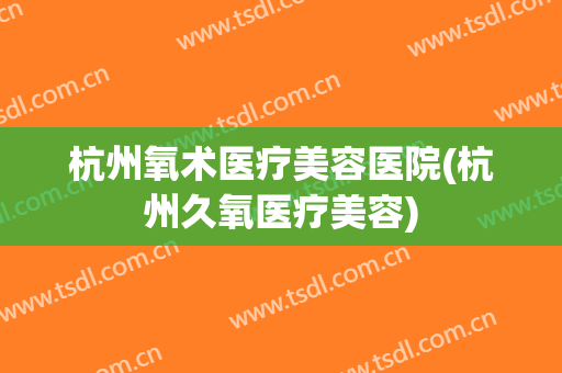 杭州氧术医疗美容医院(杭州久氧医疗美容)