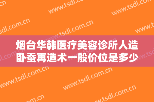 烟台华韩医疗美容诊所人造卧蚕再造术一般价位是多少?需要多久恢复?