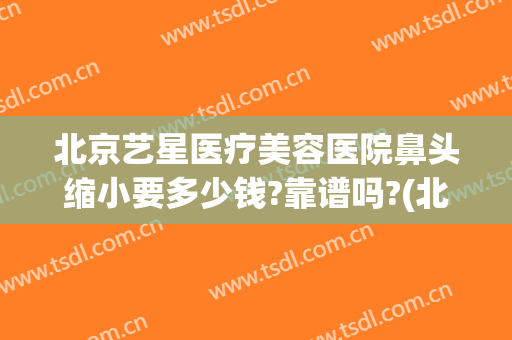 北京艺星医疗美容医院鼻头缩小要多少钱?靠谱吗?(北京星艺美容整形医院)