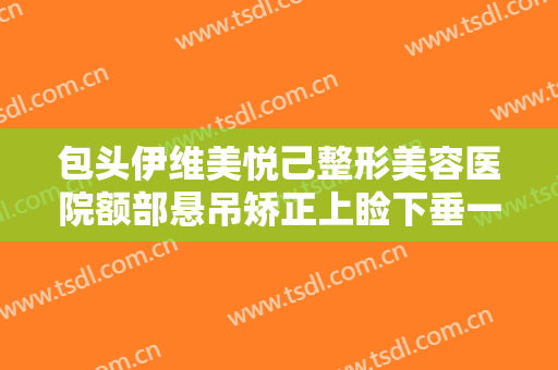 包头伊维美悦己整形美容医院额部悬吊矫正上睑下垂一般多少钱?贵不贵?