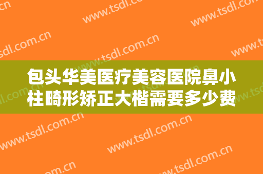 包头华美医疗美容医院鼻小柱畸形矫正大楷需要多少费用?效果怎么样?