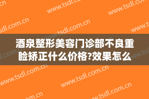 酒泉整形美容门诊部不良重睑矫正什么价格?效果怎么样?(酒泉美容整形医院)
