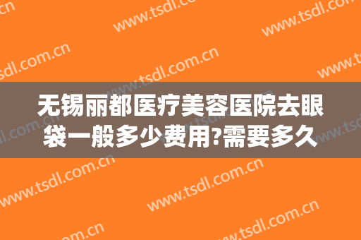 无锡丽都医疗美容医院去眼袋一般多少费用?需要多久恢复?(无锡去除眼袋去哪个医院)