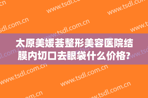 太原美媛荟整形美容医院结膜内切口去眼袋什么价格?有哪些优势?(太原市去眼袋专业医院)