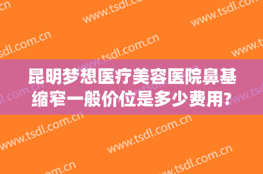 昆明梦想医疗美容医院鼻基缩窄一般价位是多少费用?可靠吗?(昆明梦想整形美容医院)