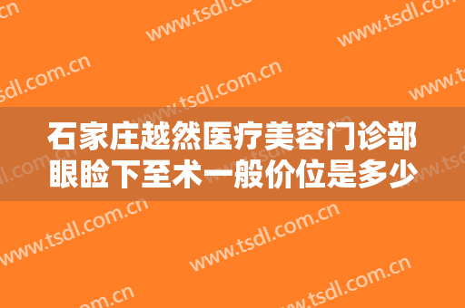 石家庄越然医疗美容门诊部眼睑下至术一般价位是多少费用?有哪些优势?
