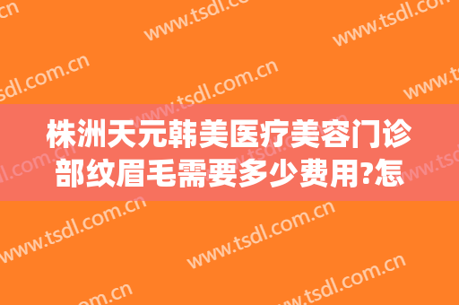 株洲天元韩美医疗美容门诊部纹眉毛需要多少费用?怎么样?(株洲韩美医疗美容医院在哪里)