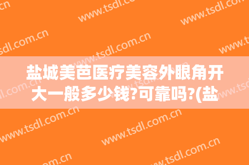 盐城美芭医疗美容外眼角开大一般多少钱?可靠吗?(盐城美芭美容怎么样)