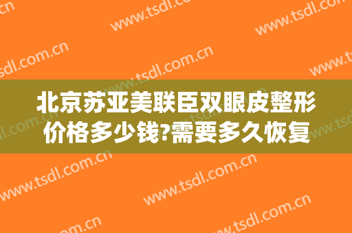 北京苏亚美联臣双眼皮整形价格多少钱?需要多久恢复?(美联臣北京医疗美容医院)