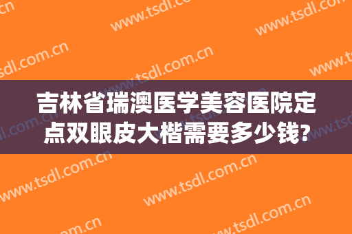 吉林省瑞澳医学美容医院定点双眼皮大楷需要多少钱?贵不贵?(长春瑞澳医学整形医院怎么样)