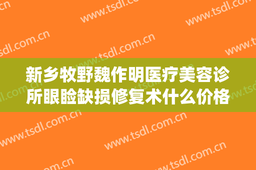 新乡牧野魏作明医疗美容诊所眼睑缺损修复术什么价格?有哪些优势?(新乡市魏作明整形医院)