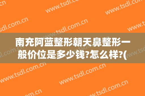 南充阿蓝整形朝天鼻整形一般价位是多少钱?怎么样?(南充市阿蓝整形医院)