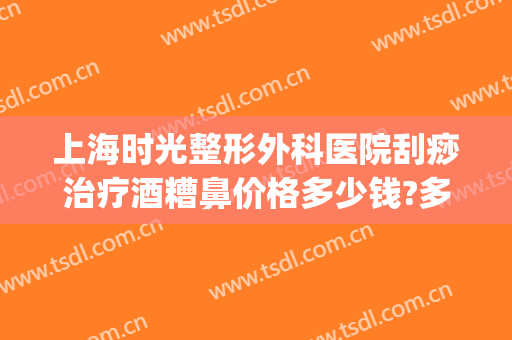 上海时光整形外科医院刮痧治疗酒糟鼻价格多少钱?多长时间恢复?(酒糟鼻激光手术多少钱)