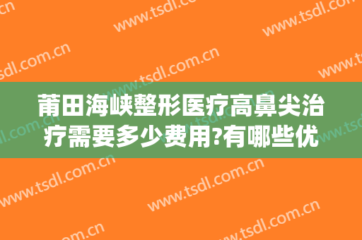 莆田海峡整形医疗高鼻尖治疗需要多少费用?有哪些优势?(莆田海峡整形美容医院正规吗)