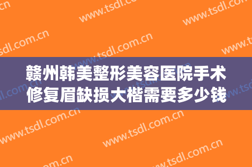 赣州韩美整形美容医院手术修复眉缺损大楷需要多少钱?靠谱吗?(赣州韩美整形医院电话)