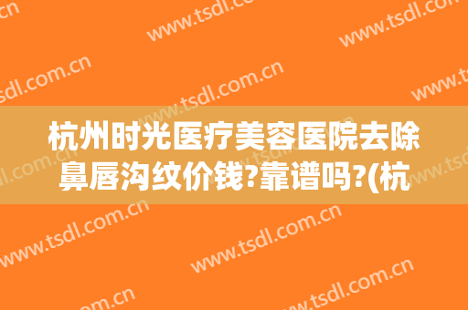 杭州时光医疗美容医院去除鼻唇沟纹价钱?靠谱吗?(杭州时光医疗美容整形医院)