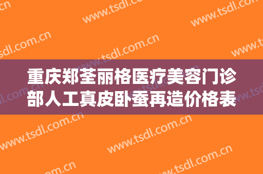 重庆郑荃丽格医疗美容门诊部人工真皮卧蚕再造价格表!好不好?(重庆郑荃丽格脂肪修复怎么样)